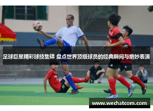足球巨星精彩球技集锦 盘点世界顶级球员的经典瞬间与绝妙表演