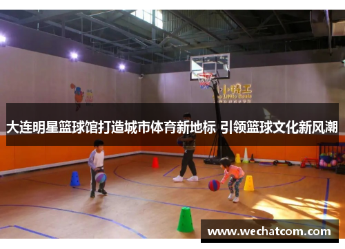 大连明星篮球馆打造城市体育新地标 引领篮球文化新风潮