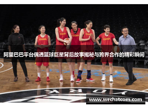 阿里巴巴平台偶遇篮球巨星背后故事揭秘与跨界合作的精彩瞬间